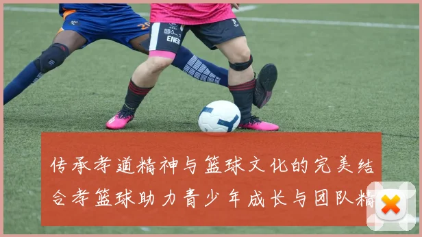 传承孝道精神与篮球文化的完美结合孝篮球助力青少年成长与团队精神培养