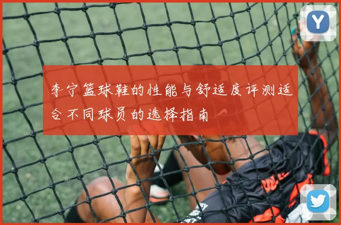 李宁篮球鞋的性能与舒适度评测适合不同球员的选择指南