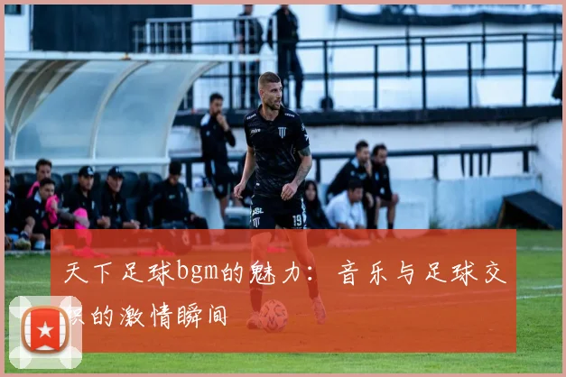 天下足球bgm的魅力：音乐与足球交织的激情瞬间
