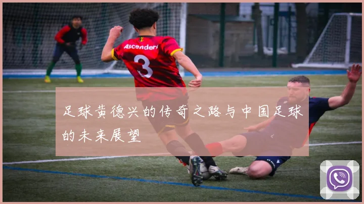 足球黄德兴的传奇之路与中国足球的未来展望